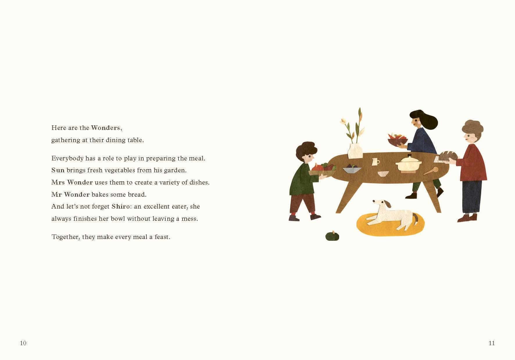 Everybody has a role to play in preparing the meal. Sun brings fresh vegetables from his garden. Mrs Wonder uses them to create a variety of dishes. Mr Wonder bakes some bread. And let’s not forget Shiro: an excellent eater, she always finishes her bowl without leaving a mess. Together, they make every meal a feast.